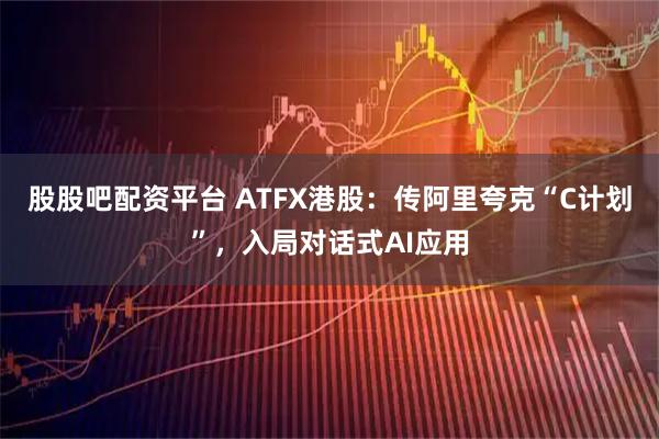 股股吧配资平台 ATFX港股：传阿里夸克“C计划”，入局对话式AI应用