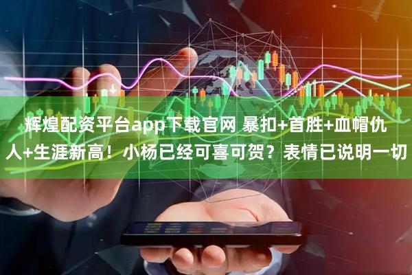 辉煌配资平台app下载官网 暴扣+首胜+血帽仇人+生涯新高！小杨已经可喜可贺？表情已说明一切