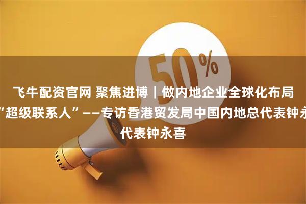 飞牛配资官网 聚焦进博｜做内地企业全球化布局的“超级联系人”——专访香港贸发局中国内地总代表钟永喜