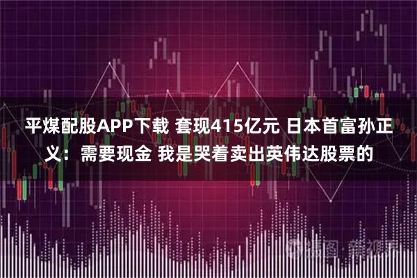 平煤配股APP下载 套现415亿元 日本首富孙正义：需要现金 我是哭着卖出英伟达股票的