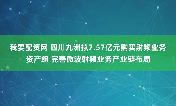 我要配资网 四川九洲拟7.57亿元购买射频业务资产组 完善微波射频业务产业链布局
