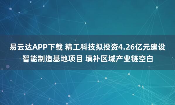 易云达APP下载 精工科技拟投资4.26亿元建设智能制造基地项目 填补区域产业链空白