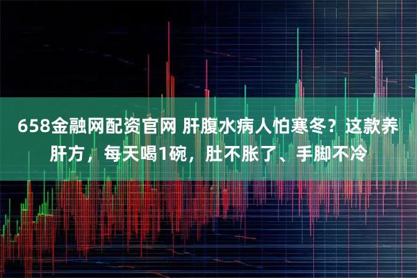 658金融网配资官网 肝腹水病人怕寒冬？这款养肝方，每天喝1碗，肚不胀了、手脚不冷