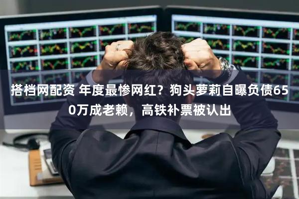 搭档网配资 年度最惨网红？狗头萝莉自曝负债650万成老赖，高铁补票被认出