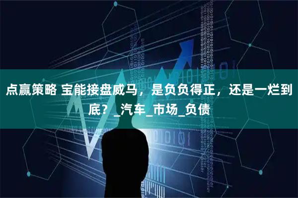 点赢策略 宝能接盘威马，是负负得正，还是一烂到底？_汽车_市场_负债