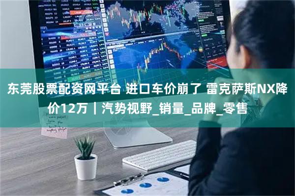 东莞股票配资网平台 进口车价崩了 雷克萨斯NX降价12万｜汽势视野_销量_品牌_零售