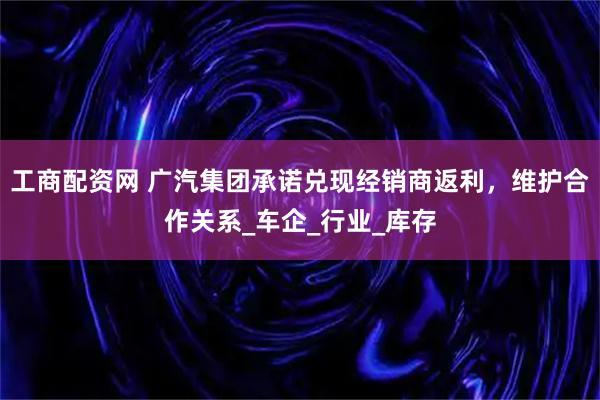 工商配资网 广汽集团承诺兑现经销商返利，维护合作关系_车企_行业_库存