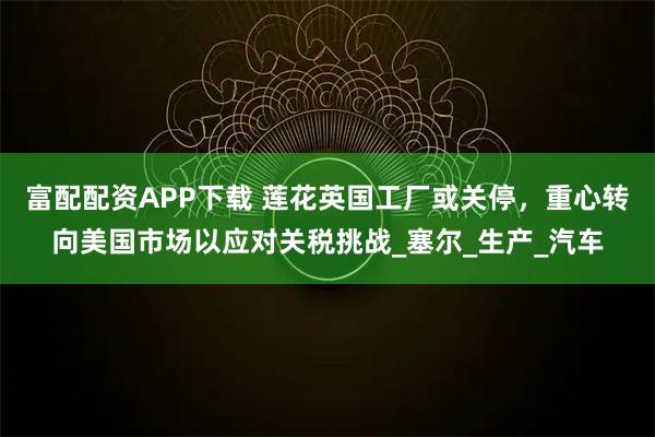 富配配资APP下载 莲花英国工厂或关停，重心转向美国市场以应对关税挑战_塞尔_生产_汽车