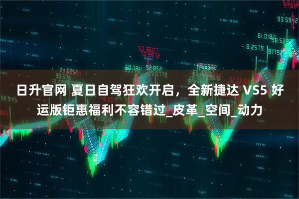 日升官网 夏日自驾狂欢开启，全新捷达 VS5 好运版钜惠福利不容错过_皮革_空间_动力