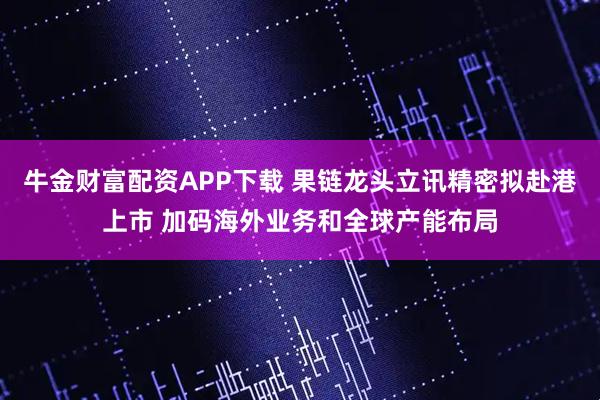 牛金财富配资APP下载 果链龙头立讯精密拟赴港上市 加码海外业务和全球产能布局