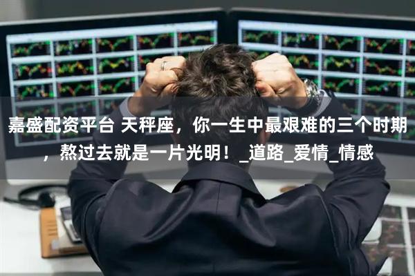 嘉盛配资平台 天秤座，你一生中最艰难的三个时期，熬过去就是一片光明！_道路_爱情_情感