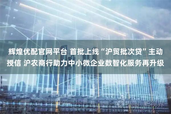 辉煌优配官网平台 首批上线“沪贸批次贷”主动授信 沪农商行助力中小微企业数智化服务再升级