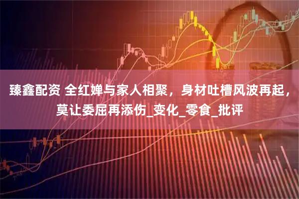 臻鑫配资 全红婵与家人相聚，身材吐槽风波再起，莫让委屈再添伤_变化_零食_批评
