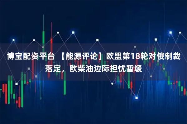 博宝配资平台 【能源评论】欧盟第18轮对俄制裁落定，欧柴油边际担忧暂缓