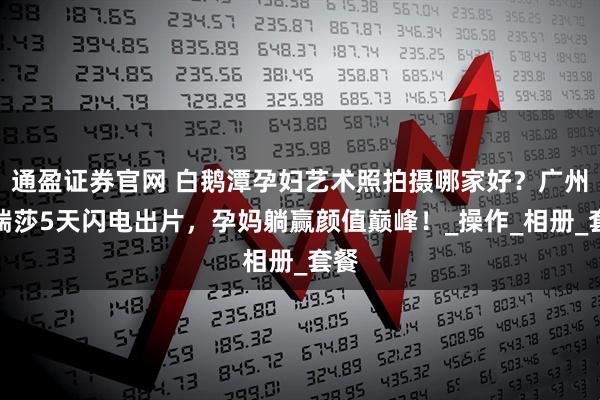 通盈证券官网 白鹅潭孕妇艺术照拍摄哪家好？广州玛瑞莎5天闪电出片，孕妈躺赢颜值巅峰！_操作_相册_套餐