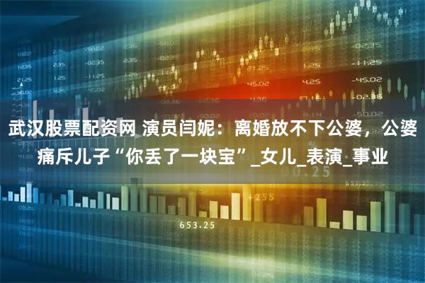 武汉股票配资网 演员闫妮：离婚放不下公婆，公婆痛斥儿子“你丢了一块宝”_女儿_表演_事业