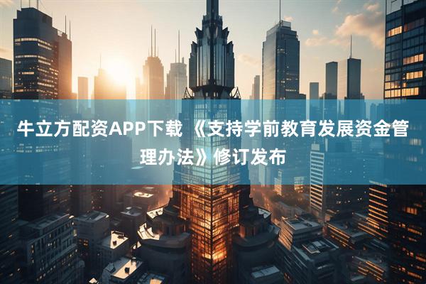 牛立方配资APP下载 《支持学前教育发展资金管理办法》修订发布