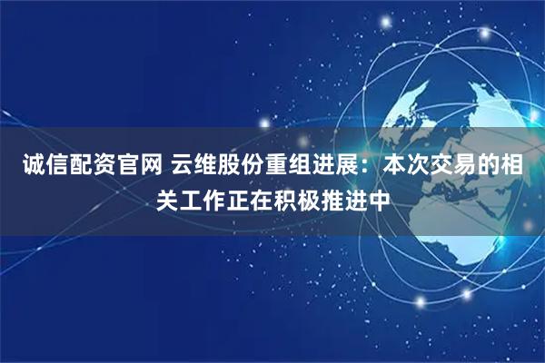 诚信配资官网 云维股份重组进展：本次交易的相关工作正在积极推进中