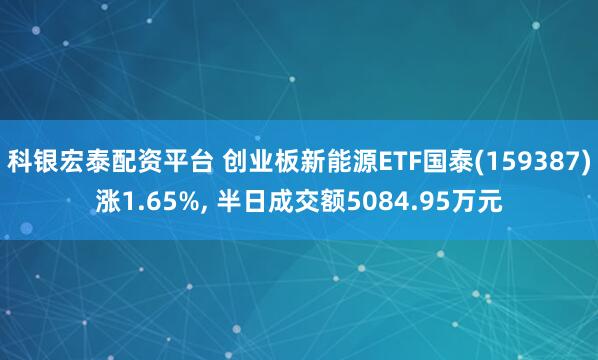 科银宏泰配资平台 创业板新能源ETF国泰(159387)涨1.65%, 半日成交额5084.95万元