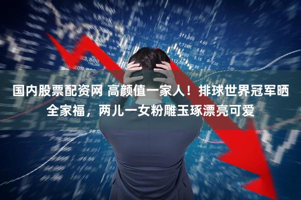 国内股票配资网 高颜值一家人！排球世界冠军晒全家福，两儿一女粉雕玉琢漂亮可爱