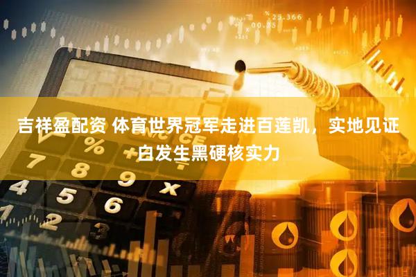 吉祥盈配资 体育世界冠军走进百莲凯，实地见证白发生黑硬核实力