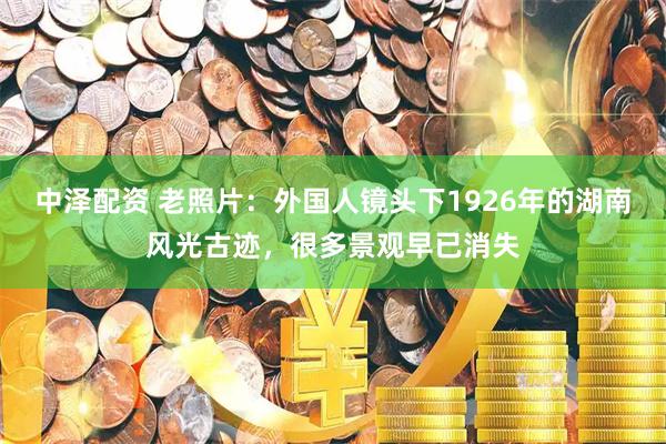 中泽配资 老照片：外国人镜头下1926年的湖南风光古迹，很多景观早已消失