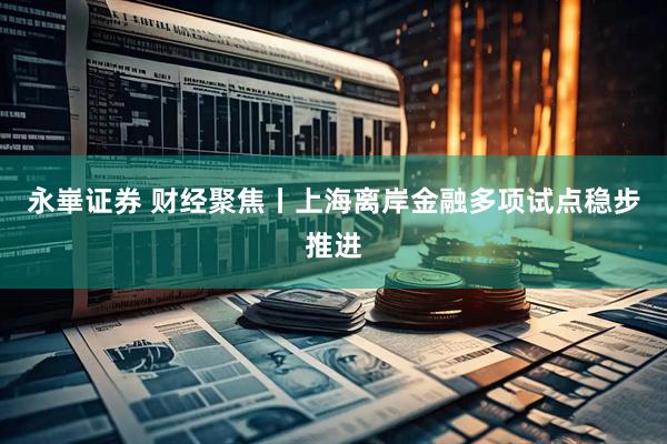永崋证券 财经聚焦丨上海离岸金融多项试点稳步推进